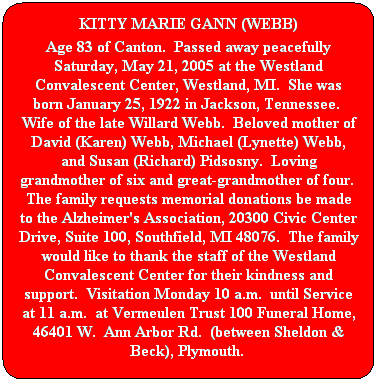 Rounded Rectangle: KITTY MARIE GANN (WEBB)
Age 83 of Canton.  Passed away peacefully Saturday, May 21, 2005 at the Westland Convalescent Center, Westland, MI.  She was born January 25, 1922 in Jackson, Tennessee.  Wife of the late Willard Webb.  Beloved mother of David (Karen) Webb, Michael (Lynette) Webb, and Susan (Richard) Pidsosny.  Loving grandmother of six and great-grandmother of four.  The family requests memorial donations be made to the Alzheimer's Association, 20300 Civic Center Drive, Suite 100, Southfield, MI 48076.  The family would like to thank the staff of the Westland Convalescent Center for their kindness and support.  Visitation Monday 10 a.m.  until Service at 11 a.m.  at Vermeulen Trust 100 Funeral Home, 46401 W.  Ann Arbor Rd.  (between Sheldon & Beck), Plymouth.  
 
